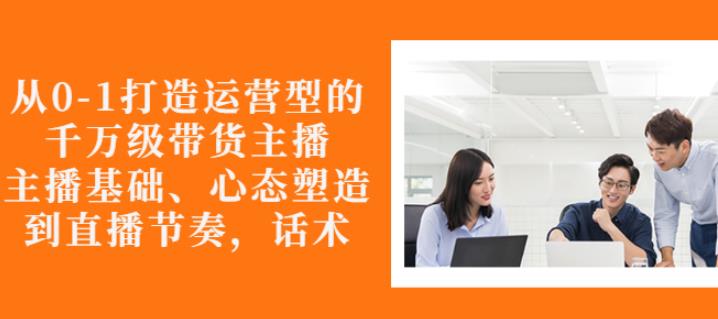 从0-1打造运营型的带货主播：主播基础、心态塑造，能力培养到直播节奏，话术进行全面讲解-58轻创项目库