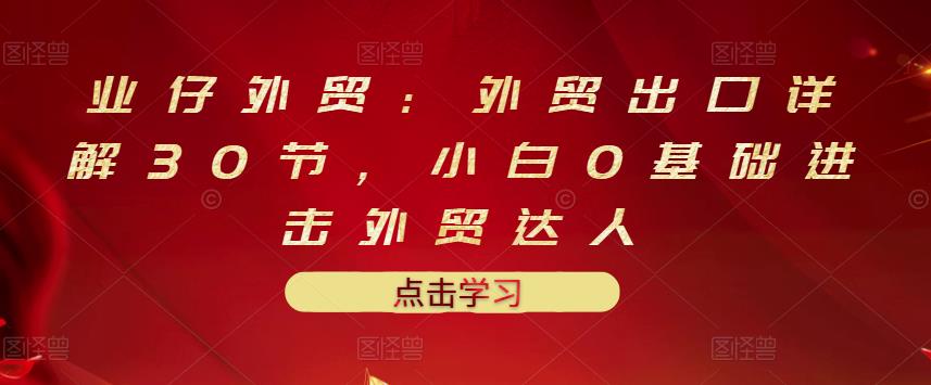 业仔外贸：外贸出口详解30节，小白0基础进击外贸达人 价值666元-58轻创项目库