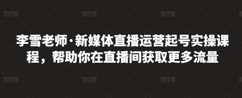 李雪老师·新媒体直播运营起号实操课程，帮助你在直播间获取更多流量-58轻创项目库