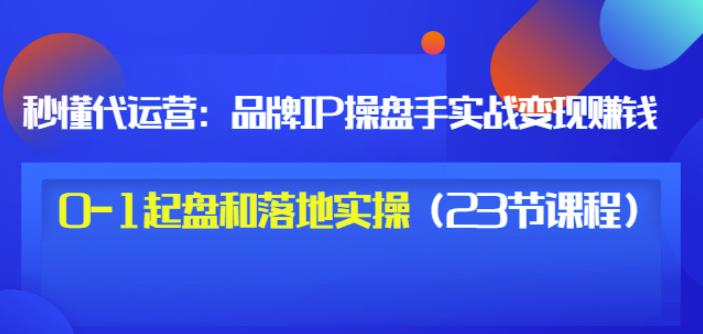 秒懂代运营：品牌IP操盘手实战赚钱，0-1起盘和落地实操（23节课程）价值199-58轻创项目库