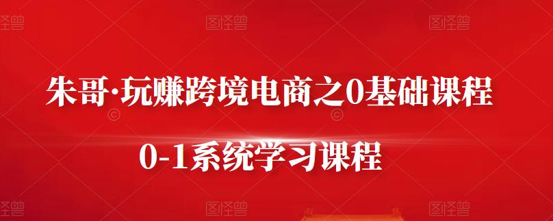 朱哥·玩赚跨境电商之0基础课程，0-1系统学习课程-58轻创项目库