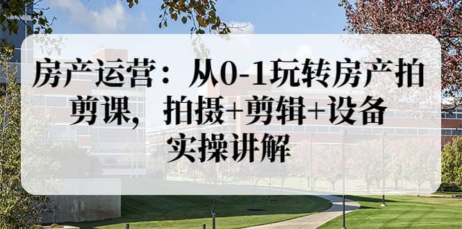 房产运营：从0-1玩转房产拍剪课，拍摄 剪辑 设备，实操讲解（价值899）-58轻创项目库