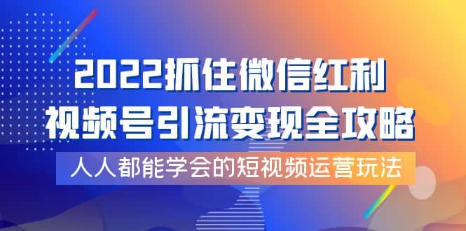 2022抓住微信红利，视频号引流变现全攻略，人人都能学会的短视频运营玩法-58轻创项目库