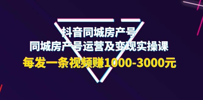 抖音同城房产号，同城房产号运营及变现实操课，每发一条视频赚1000-3000元-58轻创项目库