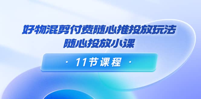 好物混剪付费随心推投放玩法，随心投放小课（11节课程）-58轻创项目库