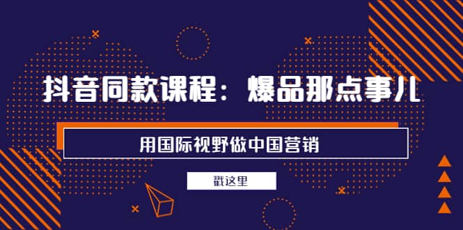 抖音同款课程：爆品那点事儿，用国际视野做中国营销（20节课）-58轻创项目库