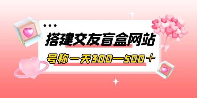 搭建交友盲盒网站，号称一天300—500＋【源码 教程】-58轻创项目库