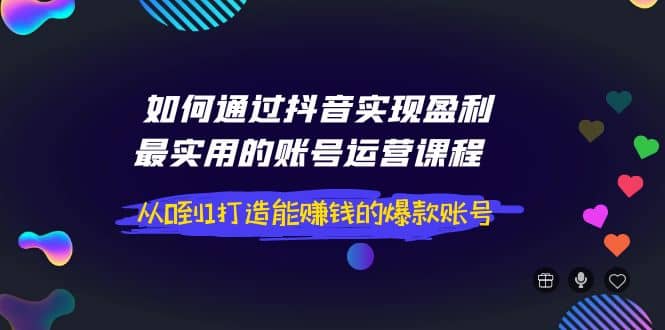 如何通过抖音实现盈利，最实用的账号运营课程 从0到1打造能赚钱的爆款账号-58轻创项目库