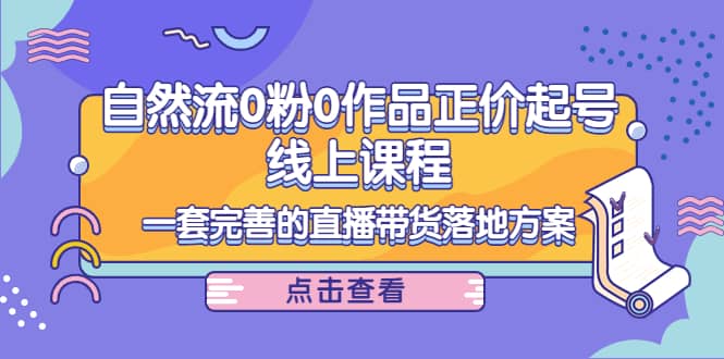 自然流0粉0作品正价起号线上课程：一套完善的直播带货落地方案-58轻创项目库