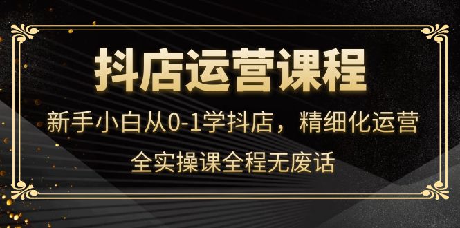 抖店运营，新手小白从0-1学抖店，精细化运营，全实操课全程无废话-58轻创项目库