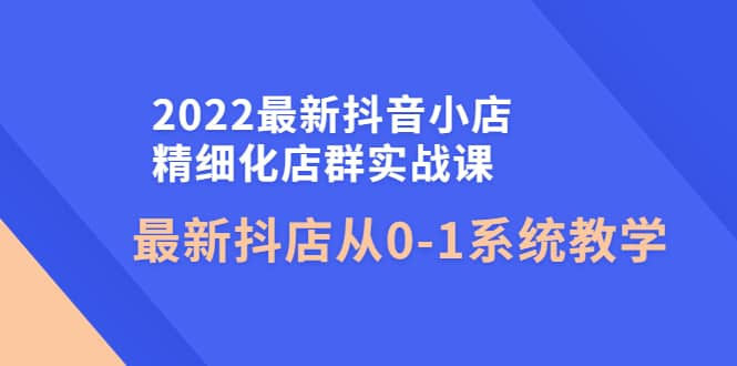 2022最新抖音小店精细化店群实战课，最新抖店从0-1系统教学-58轻创项目库