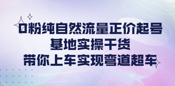 0粉纯自然流量正价起号基地实操干货，带你上车实现弯道超车-58轻创项目库