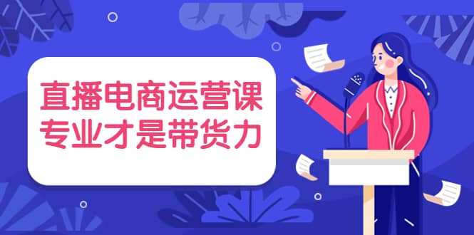 直播电商运营课，专业才是带货力 价值699-58轻创项目库