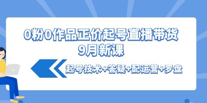 0粉0作品正价起号直播带货9月新课：起号技术 答疑 配运营 罗盘-58轻创项目库