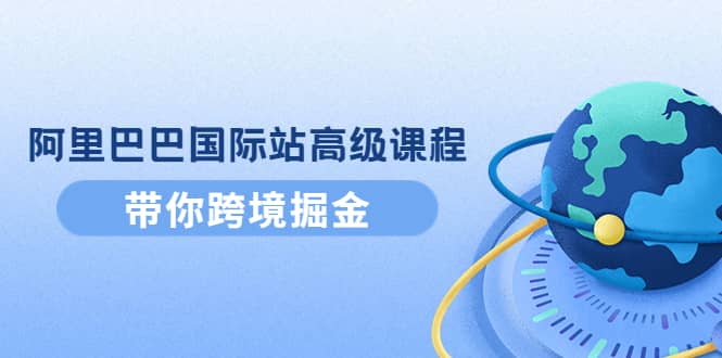 阿里巴巴国际站高级课程：带你跨境掘金，选品 优化 广告 推广-58轻创项目库