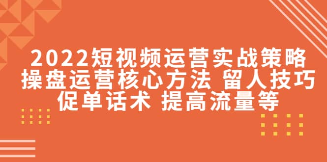 2022短视频运营实战策略：操盘运营核心方法 留人技巧促单话术 提高流量等-58轻创项目库