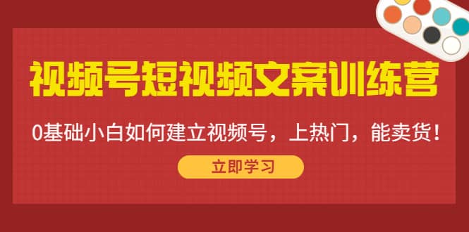 视频号短视频文案训练营：0基础小白如何建立视频号，上热门，能卖货！-58轻创项目库