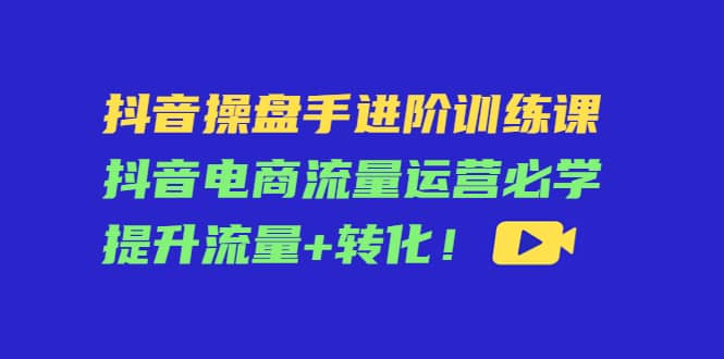 抖音操盘手进阶训练课：抖音电商流量运营必学，提升流量 转化-58轻创项目库