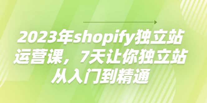 2023年shopify独立站运营课，7天让你独立站从入门到精通-58轻创项目库