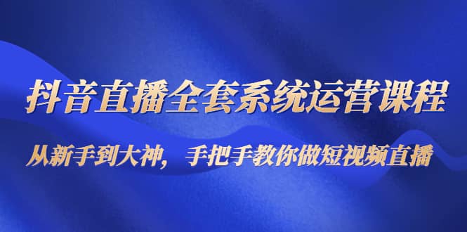 抖音直播全套系统运营课程：从新手到大神，手把手教你做直播短视频-58轻创项目库