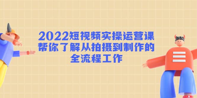 2022短视频实操运营课：帮你了解从拍摄到制作的全流程工作-58轻创项目库