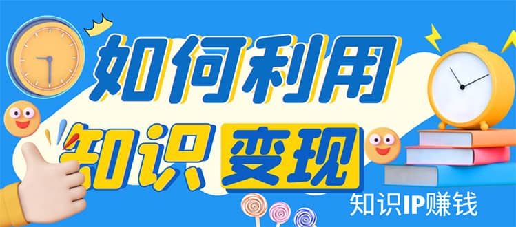 知识IP变现训练营：手把手带你如何做知识IP赚钱，助你逆袭人生-58轻创项目库