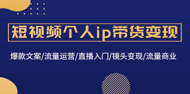 短视频个人ip带货变现：爆款文案/流量运营/直播入门/镜头变现/流量商业-58轻创项目库