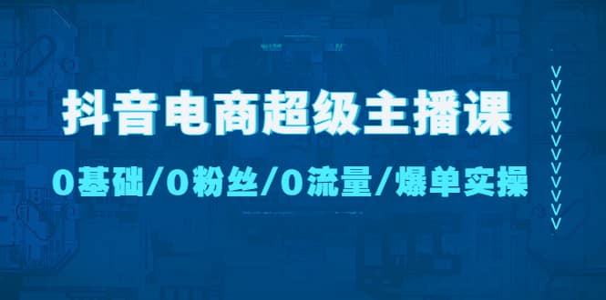 抖音电商超级主播课：0基础、0粉丝、0流量、爆单实操-58轻创项目库