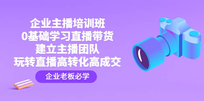 企业主播培训班：0基础学习直播带货，建立主播团队，玩转直播高转化高成交-58轻创项目库