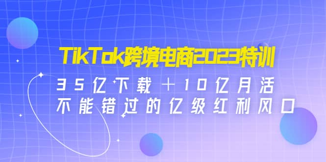 TikTok跨境电商2023特训：35亿下载＋10亿月活，不能错过的亿级红利风口-58轻创项目库