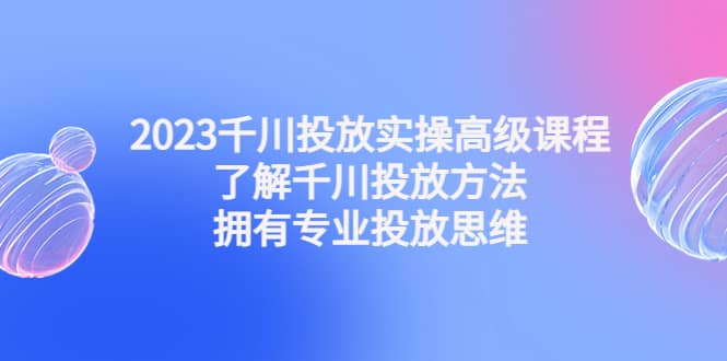 2023千川投放实操高级课程：了解千川投放方法，拥有专业投放思维-58轻创项目库