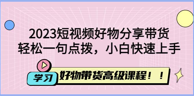 2023短视频好物分享带货，好物带货高级课程，轻松一句点拨，小白快速上手-58轻创项目库