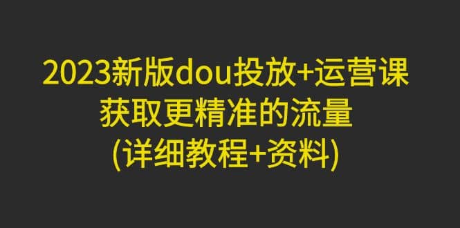 2023新版dou投放 运营课：获取更精准的流量(详细教程 资料)无水印-58轻创项目库