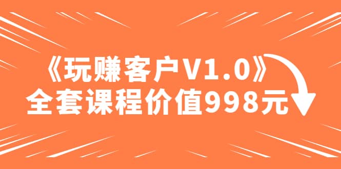 某收费课程《玩赚客户V1.0》全套课程价值998元-58轻创项目库