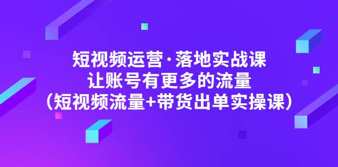 短视频运营·落地实战课 让账号有更多的流量（短视频流量 带货出单实操）-58轻创项目库