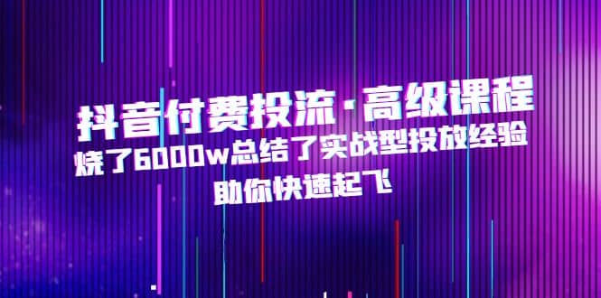 抖音付费投流·高级课程，烧了6000w总结了实战型投放经验，助你快速起飞-58轻创项目库