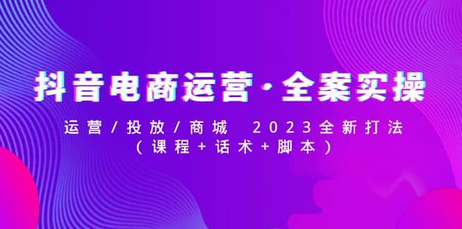 抖音电商运营·全案实操：运营/投放/商城 2023全新打法-58轻创项目库