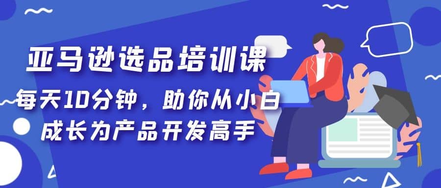 亚马逊选品培训课，每天10分钟，助你从小白成长为产品开发高手-58轻创项目库