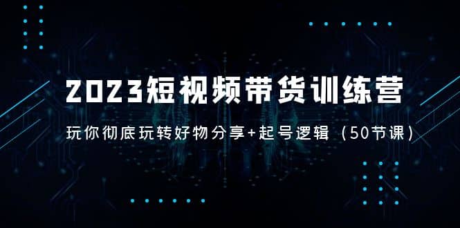 2023短视频带货训练营：带你彻底玩转好物分享 起号逻辑（50节课）-58轻创项目库