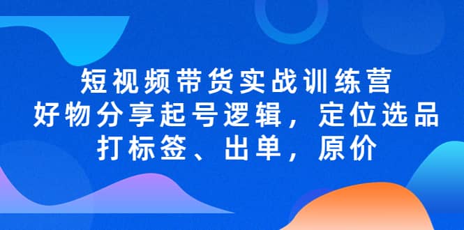 短视频带货实战训练营，好物分享起号逻辑，定位选品打标签、出单，原价-58轻创项目库