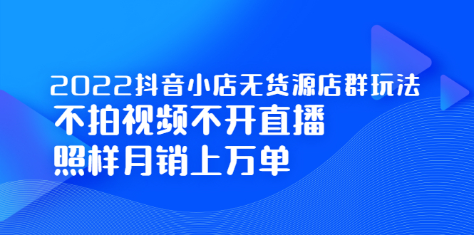 2022抖音小店无货源店群玩法，不拍视频不开直播照样月销上万单-58轻创项目库