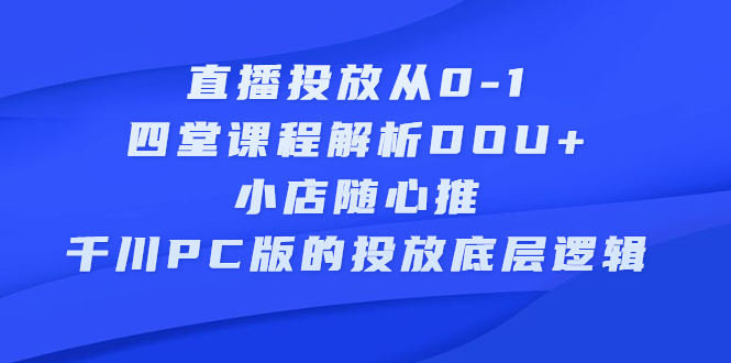 直播投放从0-1，四堂课程解析DOU 、小店随心推、千川PC版的投放底层逻辑-58轻创项目库