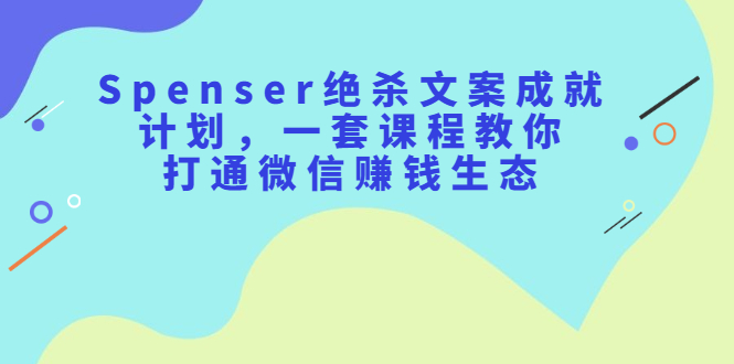 Spenser绝杀文案成就计划，一套课程教你打通微信赚钱生态-58轻创项目库