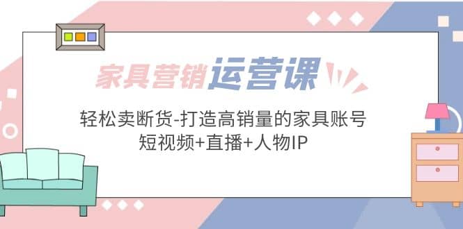 家具营销·运营实战 轻松卖断货-打造高销量的家具账号(短视频 直播 人物IP)-58轻创项目库