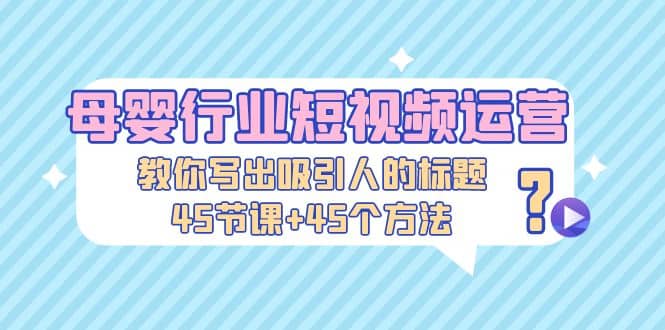 母婴行业短视频运营：教你写个吸引人的标题，45节课 45个方法-58轻创项目库