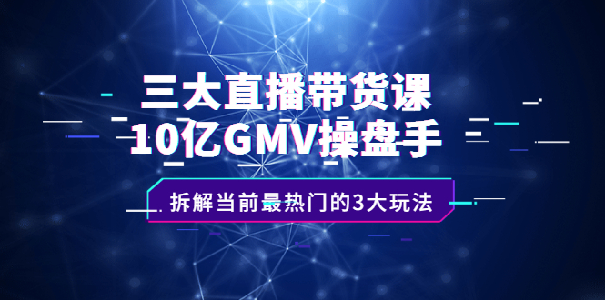 三大直播带货课：10亿GMV操盘手，拆解当前最热门的3大玩法-58轻创项目库