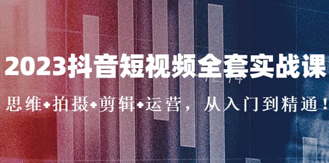 2023抖音短视频全套实战课：思维 拍摄 剪辑 运营，从入门到精通-58轻创项目库