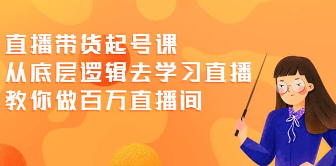 直播带货起号课，从底层逻辑去学习直播 教你做百万直播间-58轻创项目库