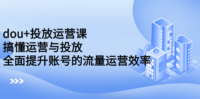 dou 投放运营课：搞懂运营与投放，全面提升账号的流量运营效率-58轻创项目库