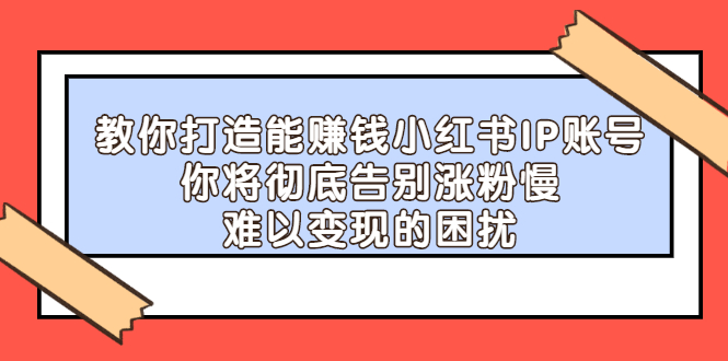 教你打造能赚钱小红书IP账号，了解透彻小红书的真正玩法-58轻创项目库